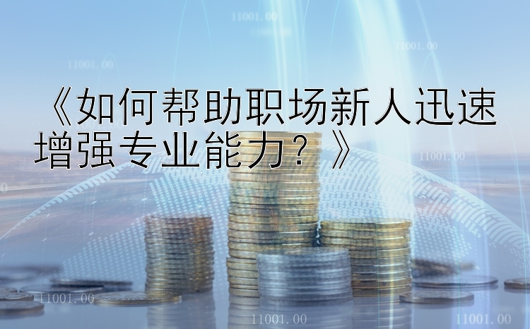 《如何帮助职场新人迅速增强专业能力？》