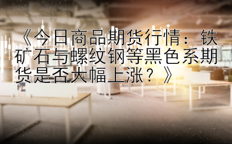 《今日商品期货行情：铁矿石与螺纹钢等黑色系期货是否大幅上涨？》