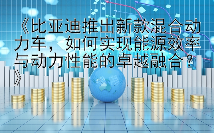 《比亚迪推出新款混合动力车，如何实现能源效率与动力性能的卓越融合？》