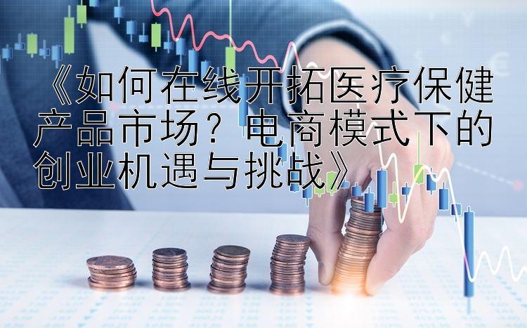 《如何在线开拓医疗保健产品市场？电商模式下的创业机遇与挑战》