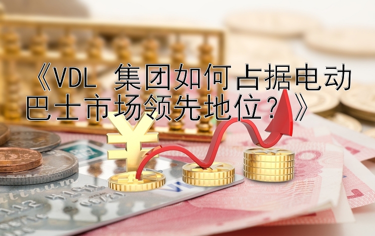 《VDL 集团如何占据电动巴士市场领先地位？》