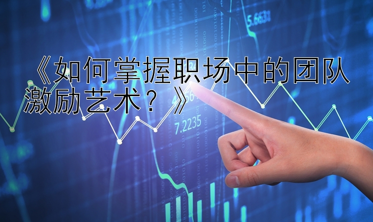 《如何掌握职场中的团队激励艺术？》