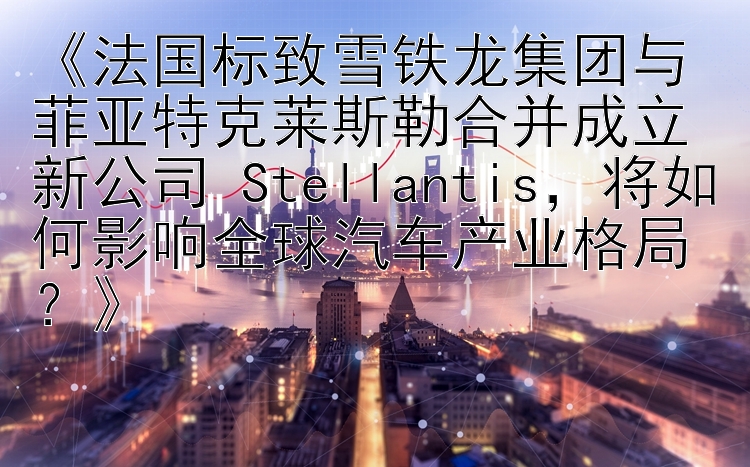 《法国标致雪铁龙集团与菲亚特克莱斯勒合并成立新公司 Stellantis，将如何影响全球汽车产业格局？》