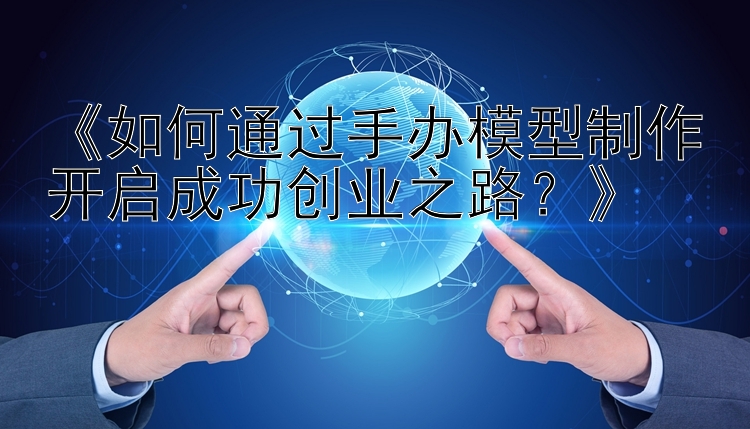 《如何通过手办模型制作开启成功创业之路？》