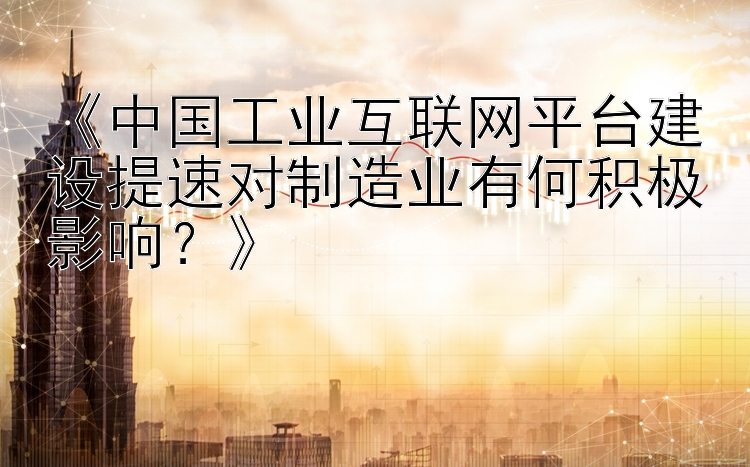 《中国工业互联网平台建设提速对制造业有何积极影响？》