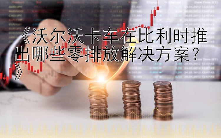 《沃尔沃卡车在比利时推出哪些零排放解决方案？》