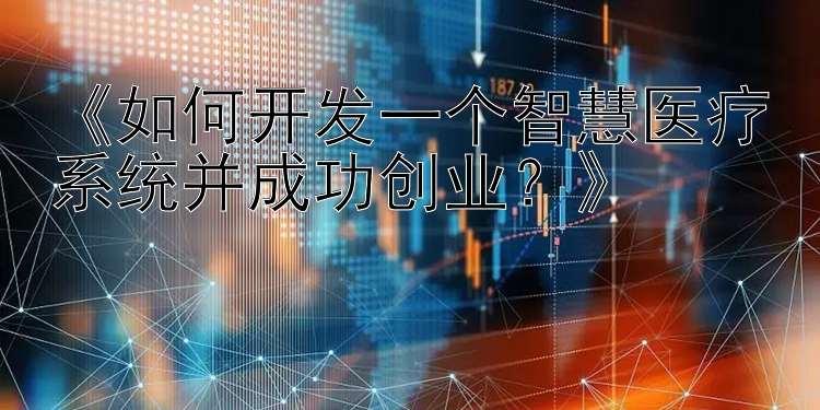 《如何开发一个智慧医疗系统并成功创业？》