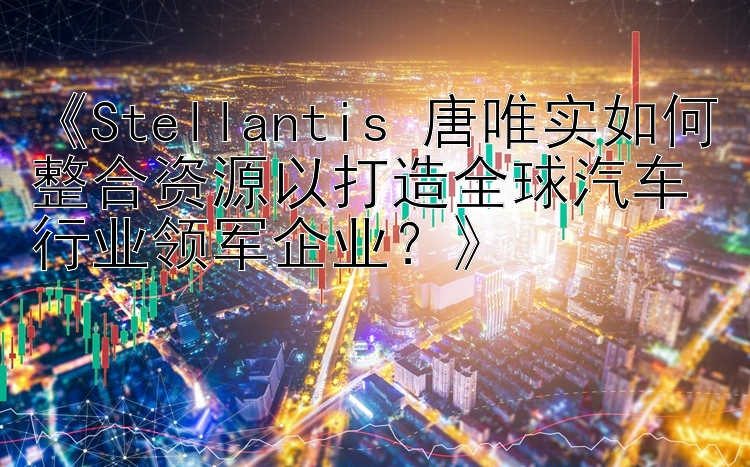 《Stellantis 唐唯实如何整合资源以打造全球汽车行业领军企业？》