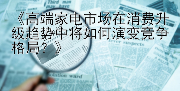 《高端家电市场在消费升级趋势中将如何演变竞争格局？》