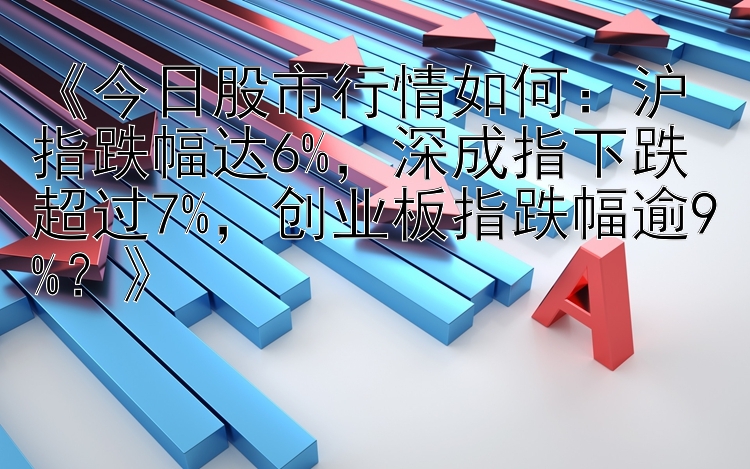 《今日股市行情如何：沪指跌幅达6%，深成指下跌超过7%，创业板指跌幅逾9%？》