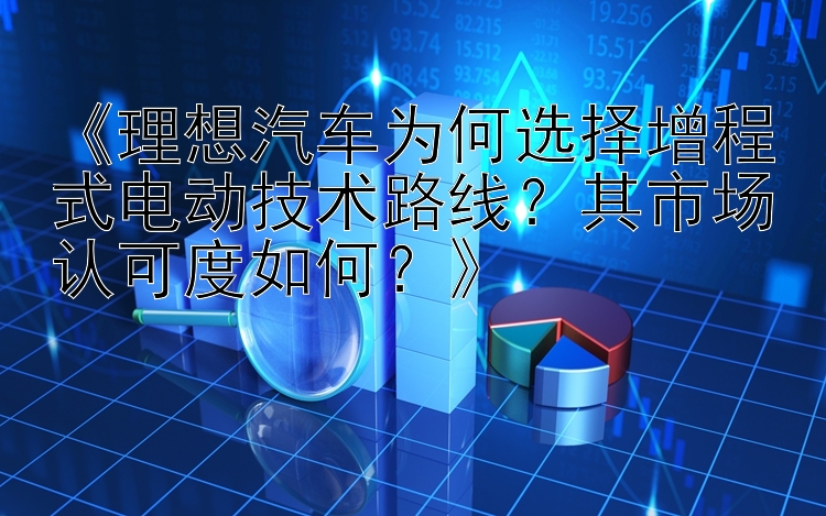 《理想汽车为何选择增程式电动技术路线？其市场认可度如何？》