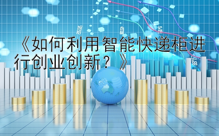 《如何利用智能快递柜进行创业创新？》