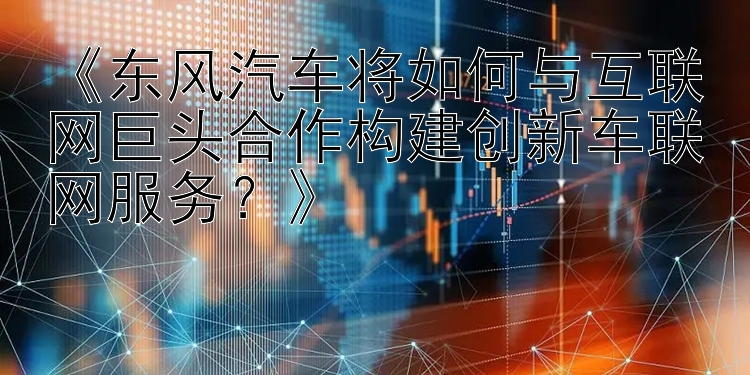 《东风汽车将如何与互联网巨头合作构建创新车联网服务？》