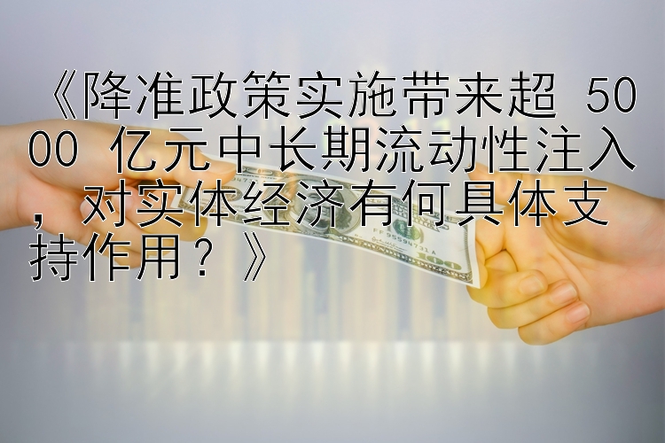 《降准政策实施带来超 5000 亿元中长期流动性注入，对实体经济有何具体支持作用？》