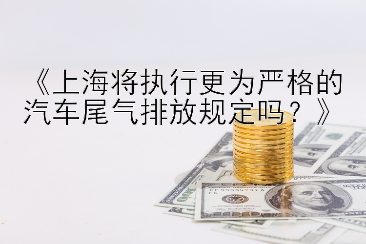 《上海将执行更为严格的汽车尾气排放规定吗？》