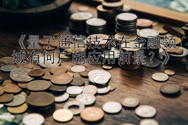 《量子通信技术在金融领域有何广阔应用前景？》