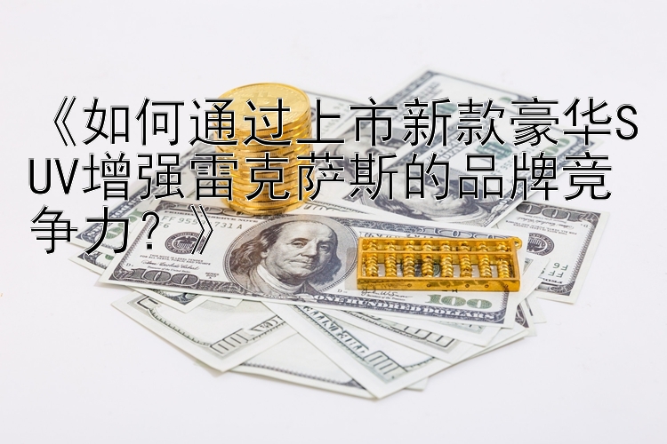 《如何通过上市新款豪华SUV增强雷克萨斯的品牌竞争力？》