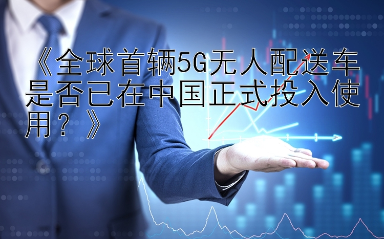 《全球首辆5G无人配送车是否已在中国正式投入使用？》