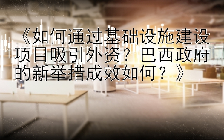 《如何通过基础设施建设项目吸引外资？巴西政府的新举措成效如何？》