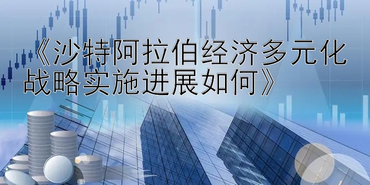 《沙特阿拉伯经济多元化战略实施进展如何》