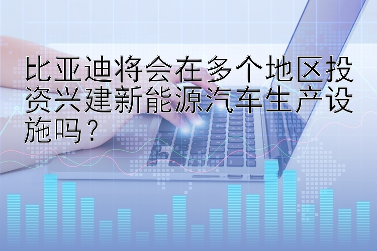 比亚迪将会在多个地区投资兴建新能源汽车生产设施吗？