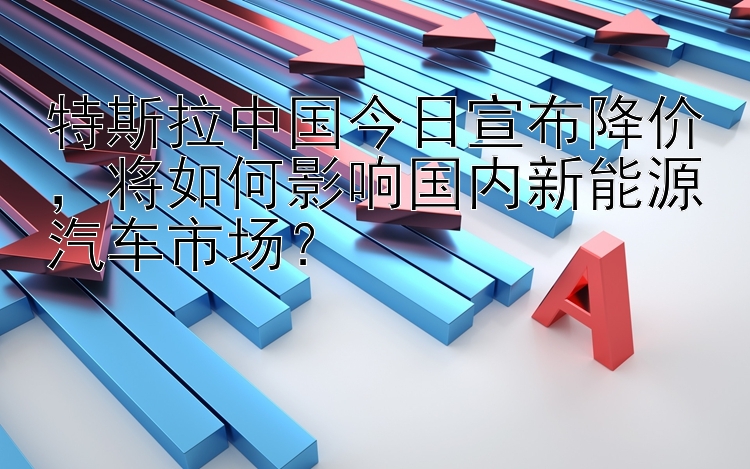 特斯拉中国今日宣布降价，将如何影响国内新能源汽车市场？