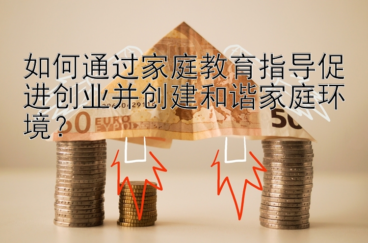 如何通过家庭教育指导促进创业并创建和谐家庭环境？