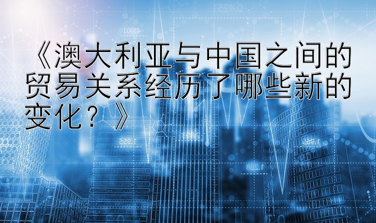 《澳大利亚与中国之间的贸易关系经历了哪些新的变化？》