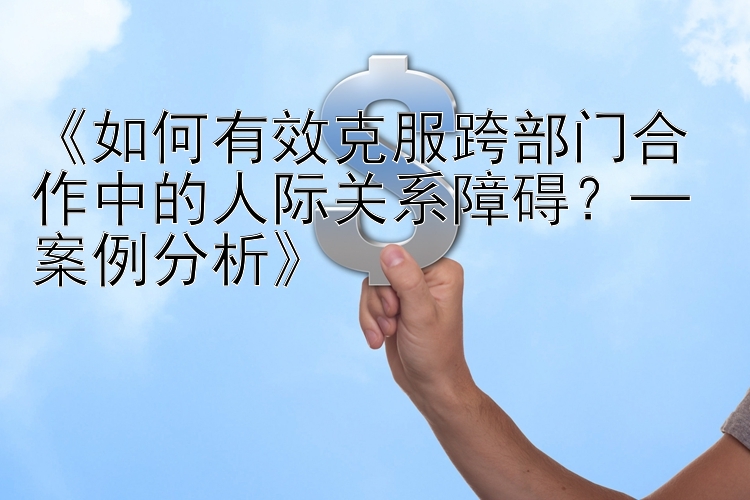 《如何有效克服跨部门合作中的人际关系障碍？─ 案例分析》