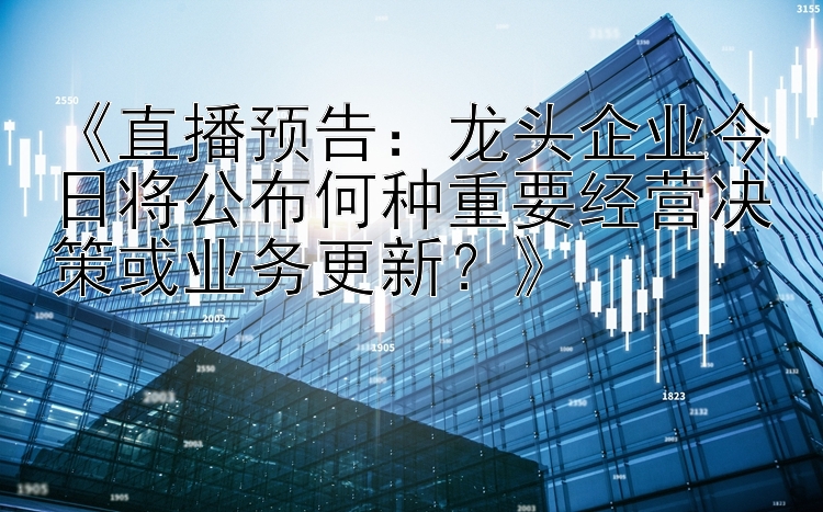 《直播预告：龙头企业今日将公布何种重要经营决策或业务更新？》