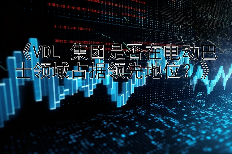 《VDL 集团是否在电动巴士领域占据领先地位？》