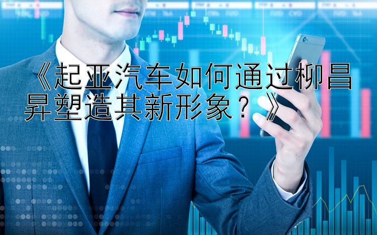 《起亚汽车如何通过柳昌昇塑造其新形象？》