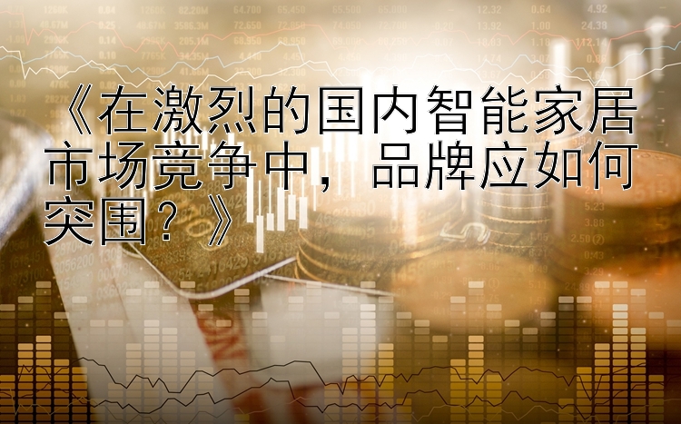 《在激烈的国内智能家居市场竞争中，品牌应如何突围？》