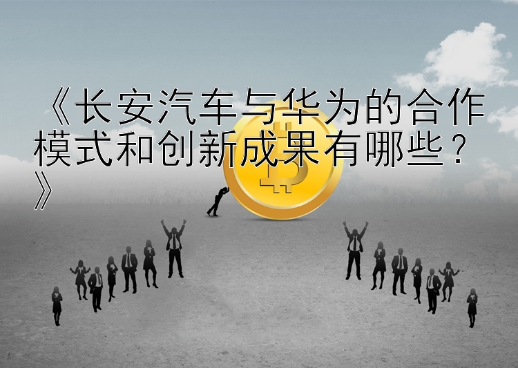 《长安汽车与华为的合作模式和创新成果有哪些？》