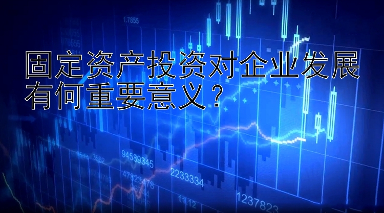 固定资产投资对企业发展有何重要意义？