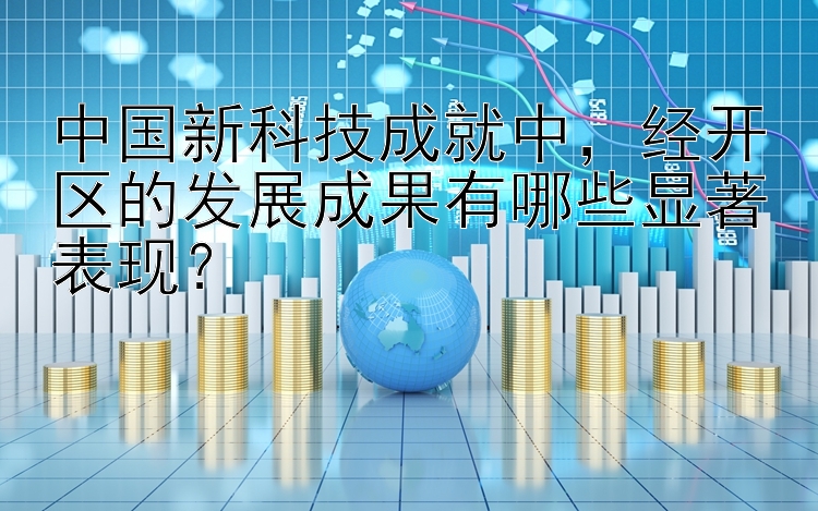 中国新科技成就中，经开区的发展成果有哪些显著表现？