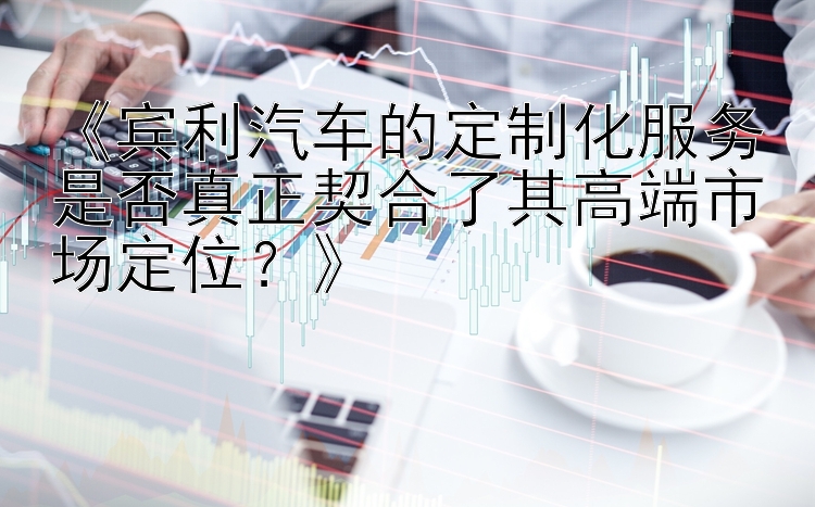 《宾利汽车的定制化服务是否真正契合了其高端市场定位？》