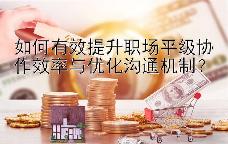 如何有效提升职场平级协作效率与优化沟通机制？