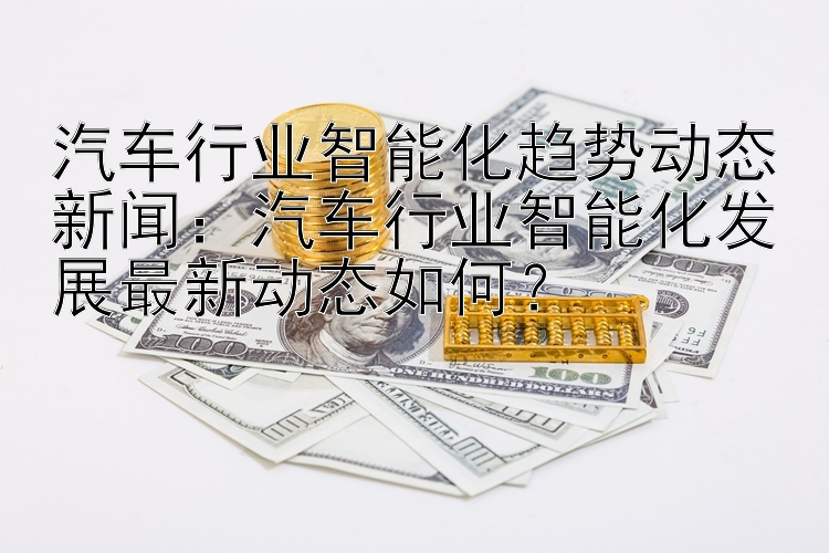 汽车行业智能化趋势动态新闻：汽车行业智能化发展最新动态如何？