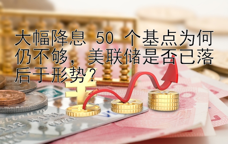 大幅降息 50 个基点为何仍不够，美联储是否已落后于形势？