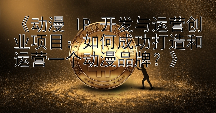 《动漫 IP 开发与运营创业项目：如何成功打造和运营一个动漫品牌？》