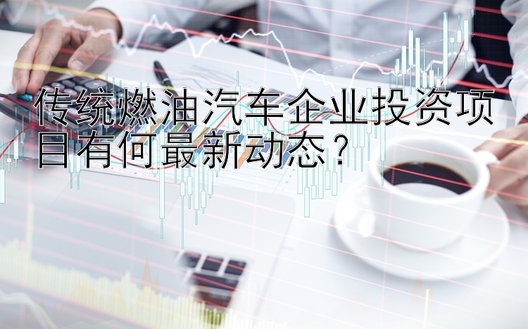 传统燃油汽车企业投资项目有何最新动态？