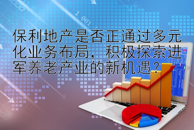 保利地产是否正通过多元化业务布局，积极探索进军养老产业的新机遇？