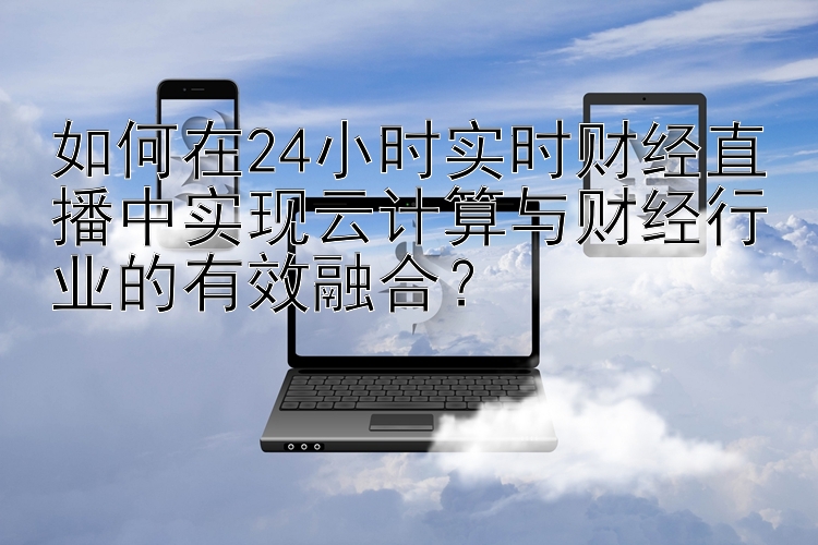 如何在24小时实时财经直播中实现云计算与财经行业的有效融合？