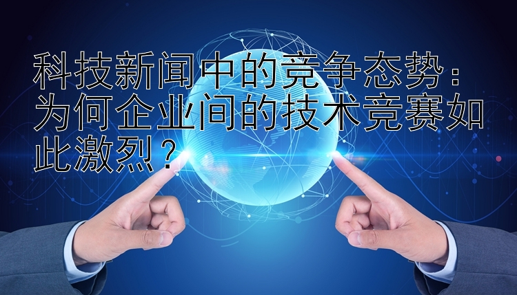 科技新闻中的竞争态势：为何企业间的技术竞赛如此激烈？