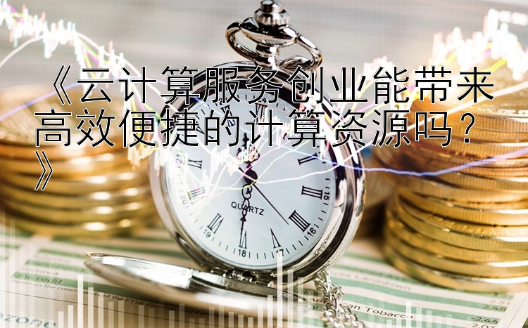 《云计算服务创业能带来高效便捷的计算资源吗？》