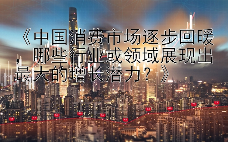 《中国消费市场逐步回暖，哪些行业或领域展现出最大的增长潜力？》