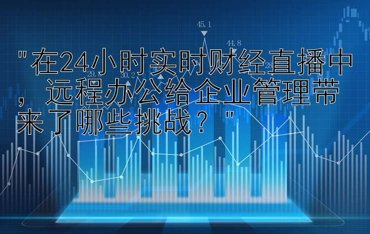 在24小时实时财经直播中，远程办公给企业管理带来了哪些挑战？