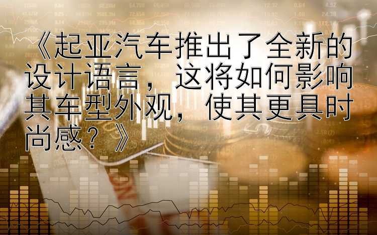 《起亚汽车推出了全新的设计语言，这将如何影响其车型外观，使其更具时尚感？》