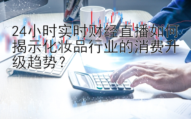 24小时实时财经直播如何揭示化妆品行业的消费升级趋势？